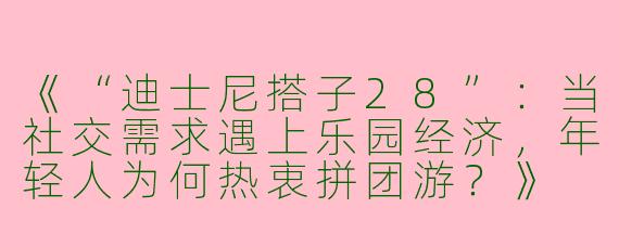 《“迪士尼搭子28”：当社交需求遇上乐园经济，年轻人为何热衷拼团游？》