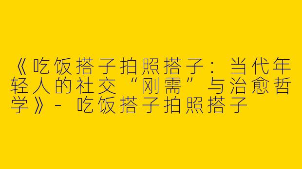 《吃饭搭子拍照搭子：当代年轻人的社交“刚需”与治愈哲学》-吃饭搭子拍照搭子