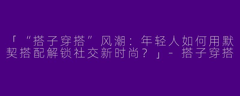 「“搭子穿搭”风潮：年轻人如何用默契搭配解锁社交新时尚？」-搭子穿搭