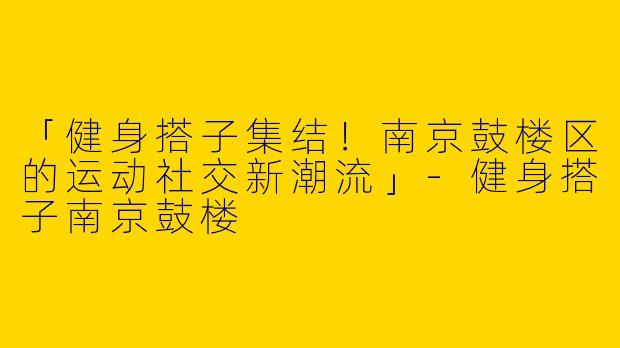 「健身搭子集结！南京鼓楼区的运动社交新潮流」-健身搭子南京鼓楼