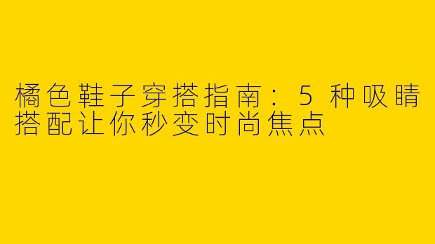 橘色鞋子穿搭指南：5种吸睛搭配让你秒变时尚焦点