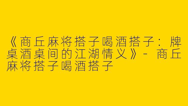 《商丘麻将搭子喝酒搭子：牌桌酒桌间的江湖情义》-商丘麻将搭子喝酒搭子