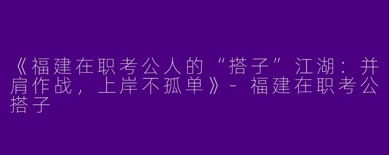 《福建在职考公人的“搭子”江湖：并肩作战，上岸不孤单》-福建在职考公搭子