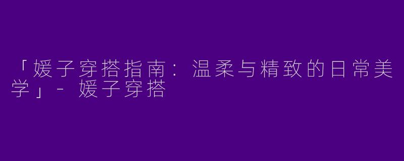 「媛子穿搭指南：温柔与精致的日常美学」-媛子穿搭
