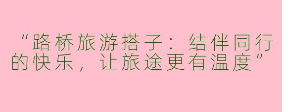 “路桥旅游搭子：结伴同行的快乐，让旅途更有温度”