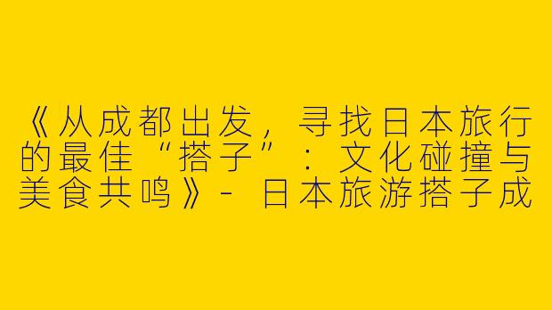 《从成都出发，寻找日本旅行的最佳“搭子”：文化碰撞与美食共鸣》-日本旅游搭子成都
