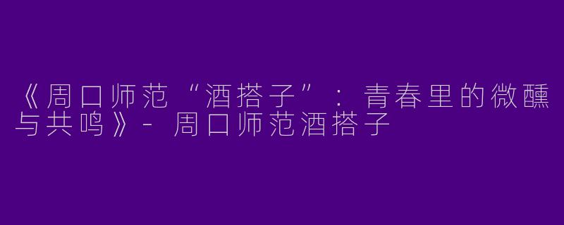 《周口师范“酒搭子”：青春里的微醺与共鸣》-周口师范酒搭子