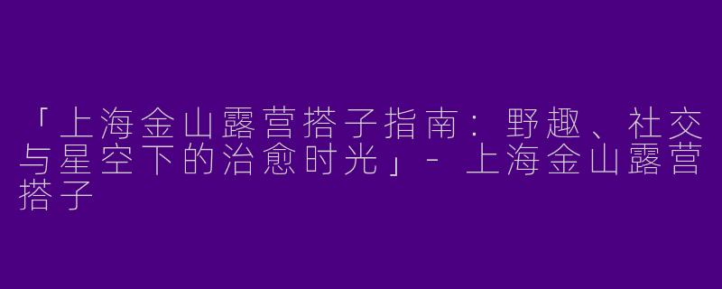 「上海金山露营搭子指南：野趣、社交与星空下的治愈时光」-上海金山露营搭子