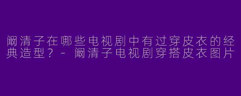阚清子在哪些电视剧中有过穿皮衣的经典造型?