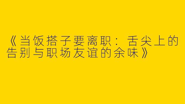 《当饭搭子要离职：舌尖上的告别与职场友谊的余味》