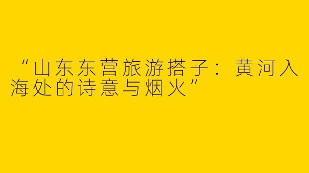 “山东东营旅游搭子：黄河入海处的诗意与烟火”