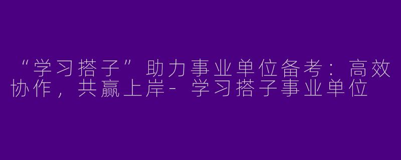 “学习搭子”助力事业单位备考：高效协作，共赢上岸