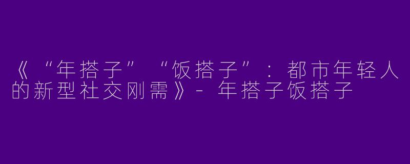 《“年搭子”“饭搭子”：都市年轻人的新型社交刚需》-年搭子饭搭子