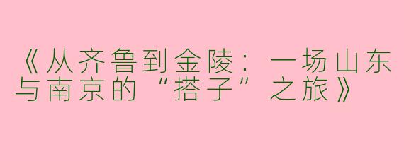 《从齐鲁到金陵：一场山东与南京的“搭子”之旅》