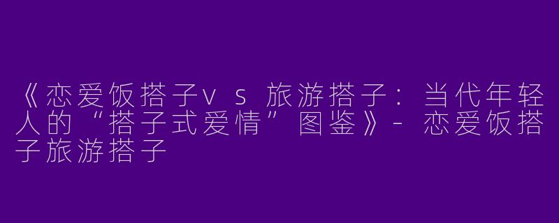 《恋爱饭搭子vs旅游搭子：当代年轻人的“搭子式爱情”图鉴》-恋爱饭搭子旅游搭子