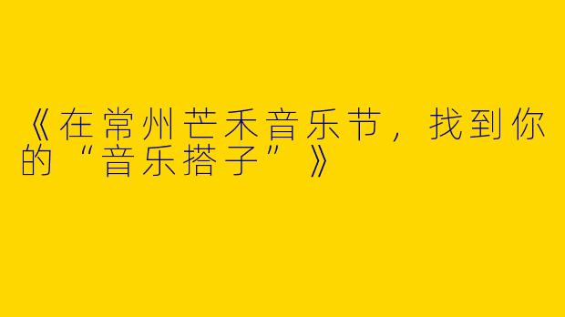 《在常州芒禾音乐节，找到你的“音乐搭子”》