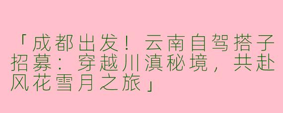 「成都出发！云南自驾搭子招募：穿越川滇秘境，共赴风花雪月之旅」