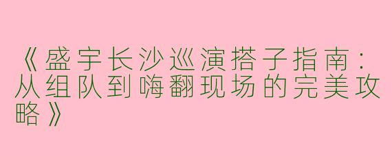 《盛宇长沙巡演搭子指南：从组队到嗨翻现场的完美攻略》