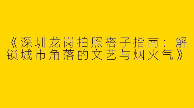《深圳龙岗拍照搭子指南：解锁城市角落的文艺与烟火气》