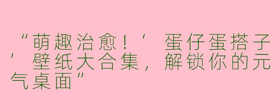 “萌趣治愈！‘蛋仔蛋搭子’壁纸大合集，解锁你的元气桌面”