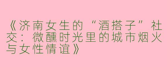 《济南女生的“酒搭子”社交：微醺时光里的城市烟火与女性情谊》
