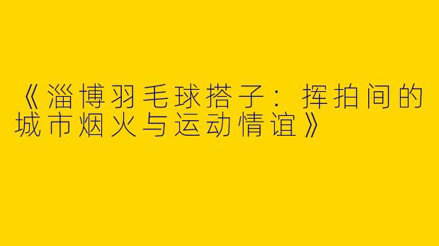《淄博羽毛球搭子：挥拍间的城市烟火与运动情谊》