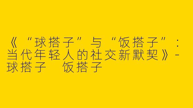 《“球搭子”与“饭搭子”：当代年轻人的社交新默契》-球搭子 饭搭子