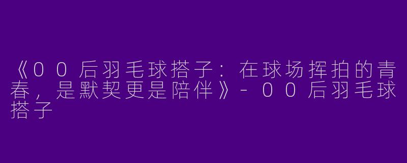 《00后羽毛球搭子：在球场挥拍的青春，是默契更是陪伴》-00后羽毛球搭子