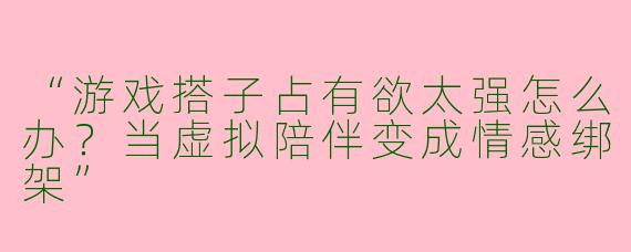 “游戏搭子占有欲太强怎么办？当虚拟陪伴变成情感绑架”