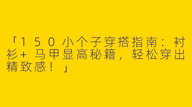 「150小个子穿搭指南：衬衫+马甲显高秘籍，轻松穿出精致感！」