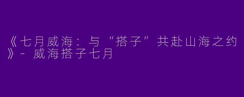 《七月威海：与“搭子”共赴山海之约》-威海搭子七月