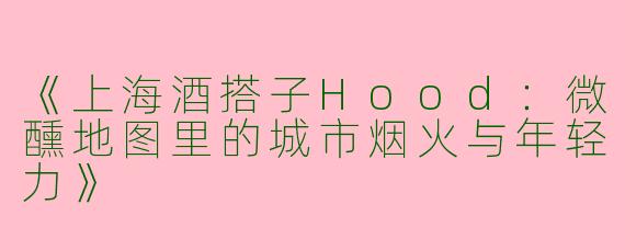 《上海酒搭子Hood：微醺地图里的城市烟火与年轻力》