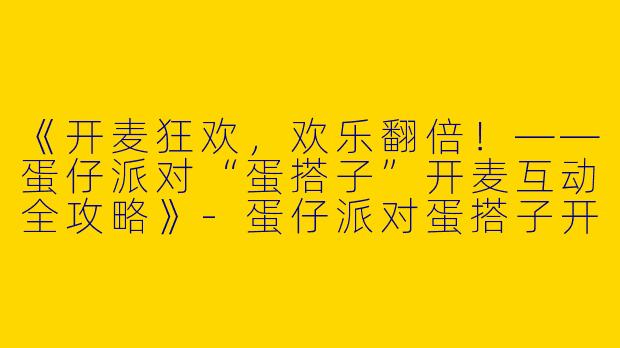 《开麦狂欢，欢乐翻倍！——蛋仔派对“蛋搭子”开麦互动全攻略》