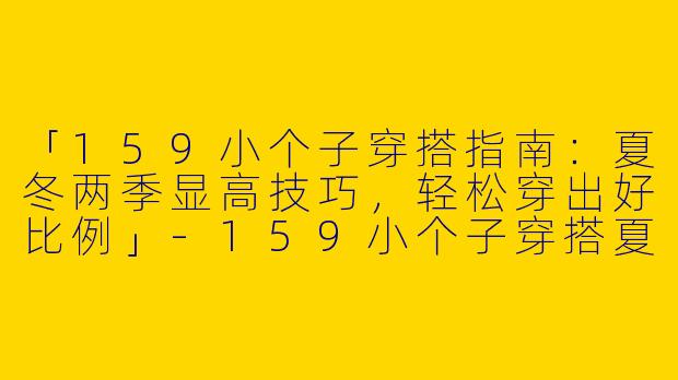 「159小个子穿搭指南:夏冬两季显高技巧,轻松穿出好比例」