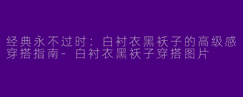 经典永不过时：白衬衣黑袄子的高级感穿搭指南-白衬衣黑袄子穿搭图片
