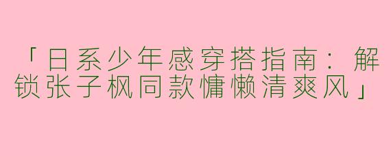 「日系少年感穿搭指南：解锁张子枫同款慵懒清爽风」