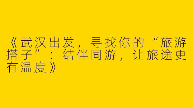 《武汉出发，寻找你的“旅游搭子”：结伴同游，让旅途更有温度》