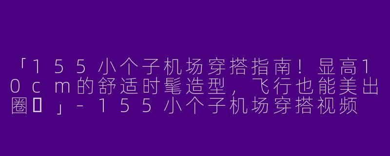 「155小个子机场穿搭指南！显高10cm的舒适时髦造型，飞行也能美出圈✨」-155小个子机场穿搭视频