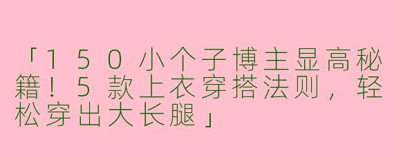 「150小个子博主显高秘籍！5款上衣穿搭法则，轻松穿出大长腿」