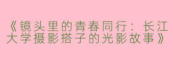 《镜头里的青春同行：长江大学摄影搭子的光影故事》