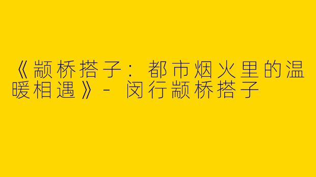 《颛桥搭子：都市烟火里的温暖相遇》