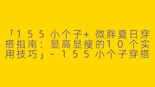 「155小个子+微胖夏日穿搭指南：显高显瘦的10个实用技巧」-155小个子穿搭夏微胖