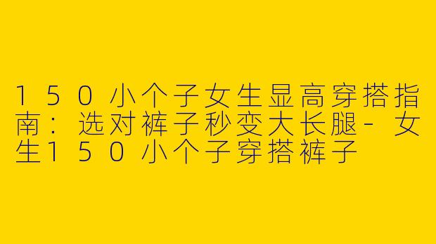 150小个子女生显高穿搭指南：选对裤子秒变大长腿