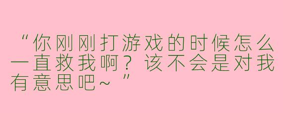“你刚刚打游戏的时候怎么一直救我啊？该不会是对我有意思吧~”