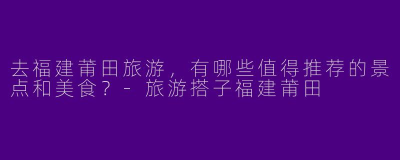 去福建莆田旅游，有哪些值得推荐的景点和美食？