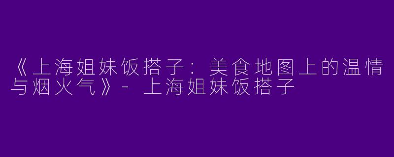 《上海姐妹饭搭子：美食地图上的温情与烟火气》-上海姐妹饭搭子