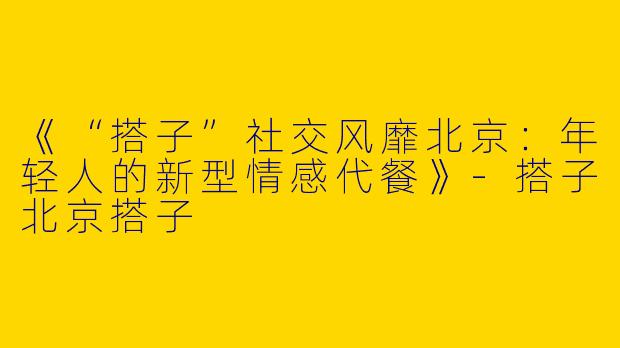 《“搭子”社交风靡北京：年轻人的新型情感代餐》-搭子北京搭子