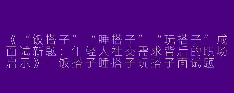 《“饭搭子”“睡搭子”“玩搭子”成面试新题：年轻人社交需求背后的职场启示》