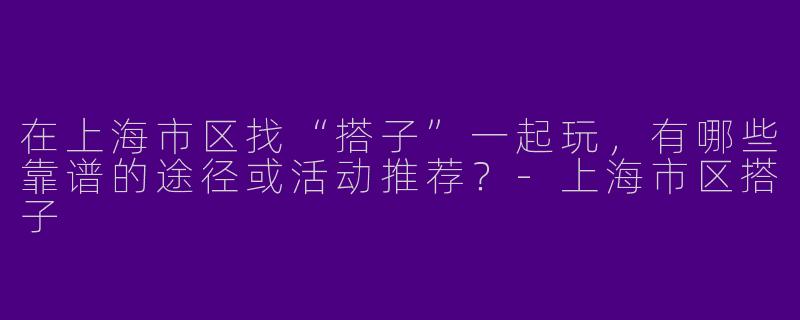 在上海市区找“搭子”一起玩，有哪些靠谱的途径或活动推荐？-上海市区搭子