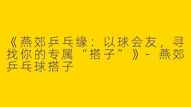 《燕郊乒乓缘：以球会友，寻找你的专属“搭子”》-燕郊乒乓球搭子